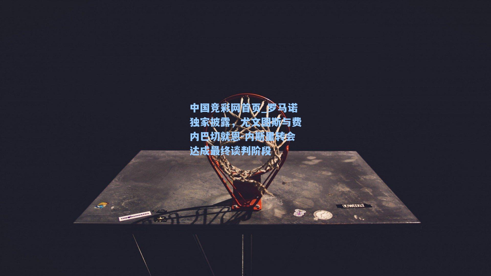 中国竞彩网首页_罗马诺独家披露，尤文图斯与费内巴切就恩-内斯里转会达成最终谈判阶段