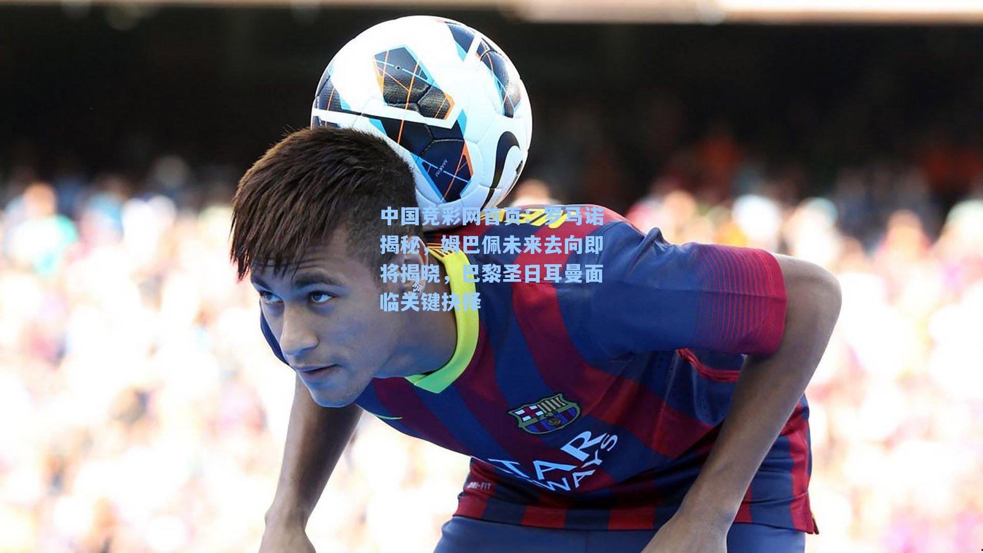 中国竞彩网首页：罗马诺揭秘，姆巴佩未来去向即将揭晓，巴黎圣日耳曼面临关键抉择