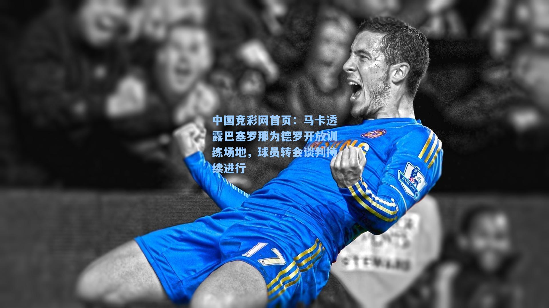 马卡透露巴塞罗那为德罗开放训练场地，球员转会谈判持续进行