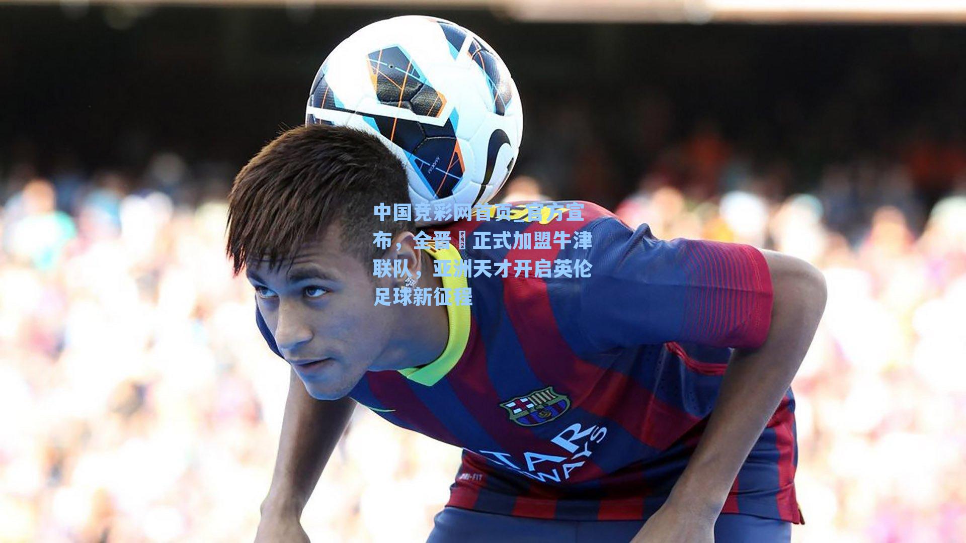 中国竞彩网首页_官方宣布，全晋旻正式加盟牛津联队，亚洲天才开启英伦足球新征程