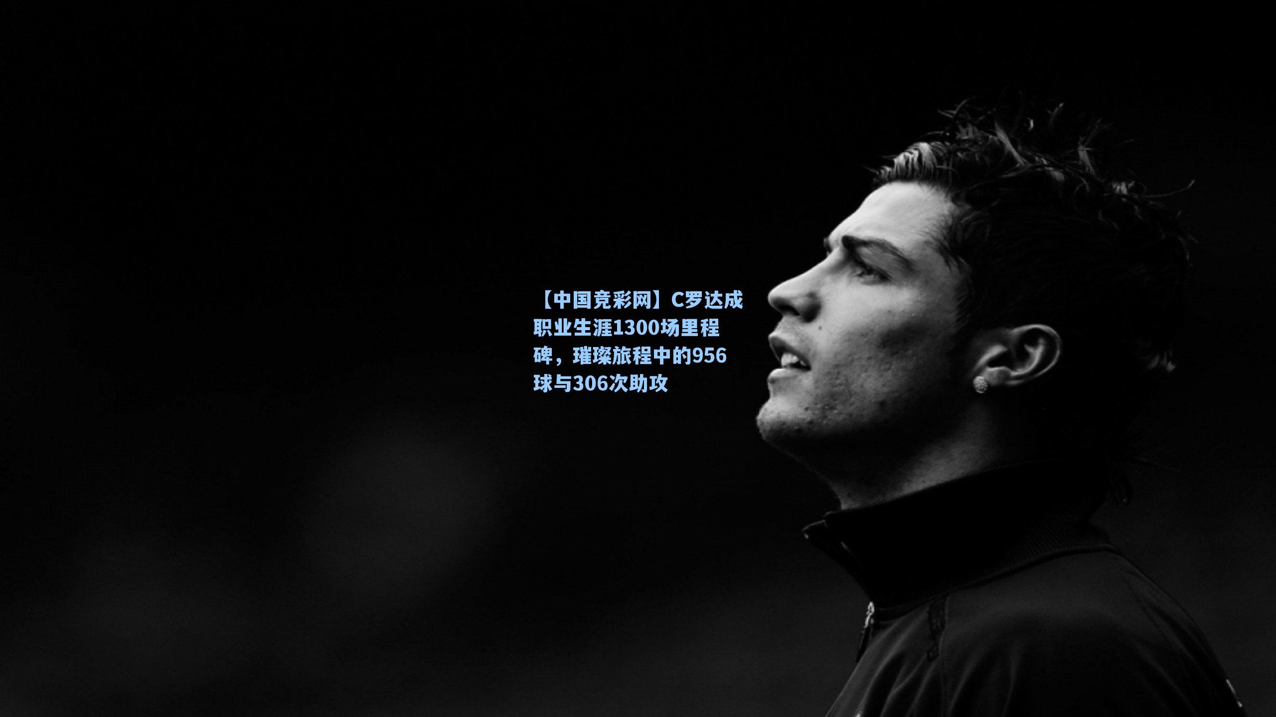 【中国竞彩网】C罗达成职业生涯1300场里程碑，璀璨旅程中的956球与306次助攻